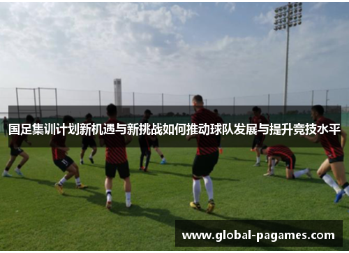 国足集训计划新机遇与新挑战如何推动球队发展与提升竞技水平