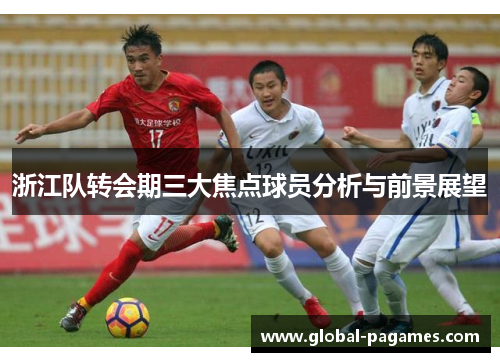 浙江队转会期三大焦点球员分析与前景展望