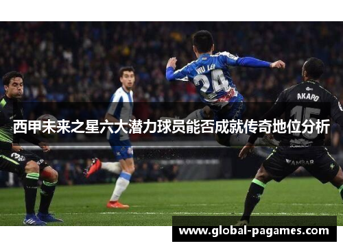 西甲未来之星六大潜力球员能否成就传奇地位分析