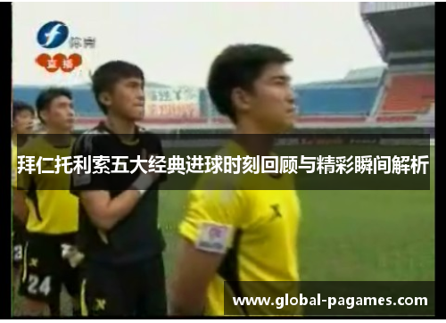 拜仁托利索五大经典进球时刻回顾与精彩瞬间解析