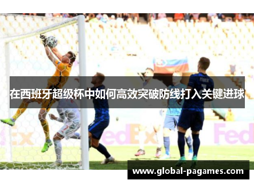 在西班牙超级杯中如何高效突破防线打入关键进球