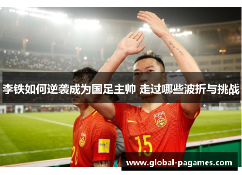 李铁如何逆袭成为国足主帅 走过哪些波折与挑战