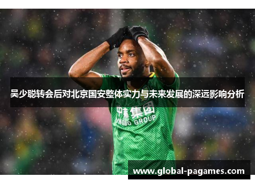 吴少聪转会后对北京国安整体实力与未来发展的深远影响分析