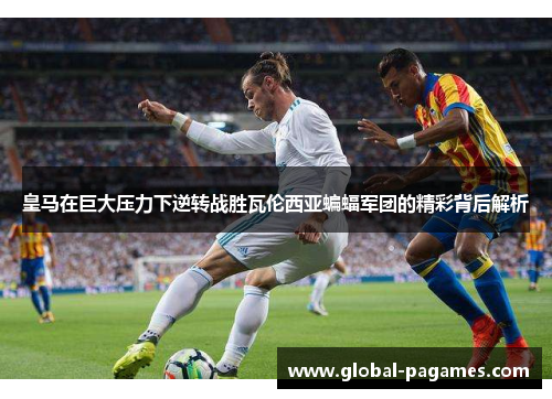 皇马在巨大压力下逆转战胜瓦伦西亚蝙蝠军团的精彩背后解析