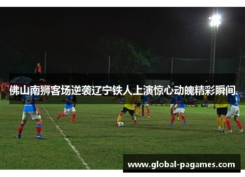 佛山南狮客场逆袭辽宁铁人上演惊心动魄精彩瞬间