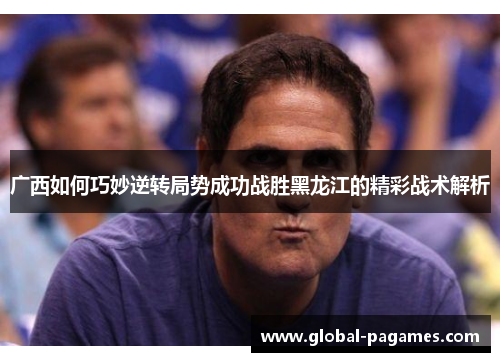 广西如何巧妙逆转局势成功战胜黑龙江的精彩战术解析