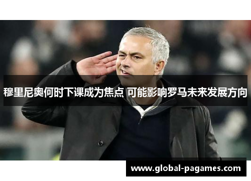 穆里尼奥何时下课成为焦点 可能影响罗马未来发展方向