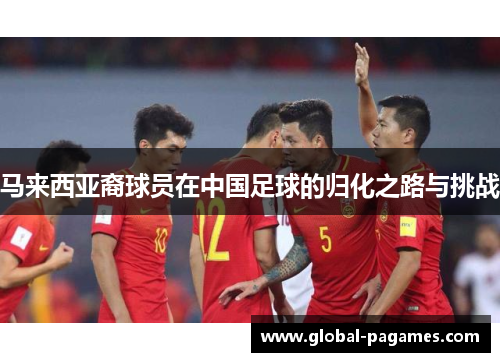 马来西亚裔球员在中国足球的归化之路与挑战