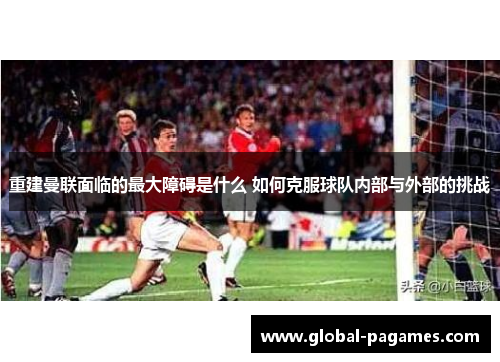 重建曼联面临的最大障碍是什么 如何克服球队内部与外部的挑战