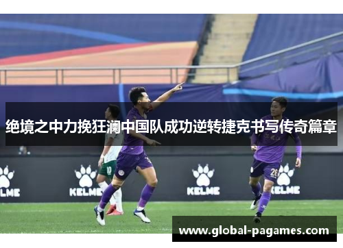 绝境之中力挽狂澜中国队成功逆转捷克书写传奇篇章